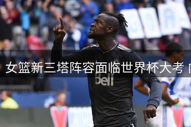 女篮新三塔阵容面临世界杯大考 内线双姝挑大梁