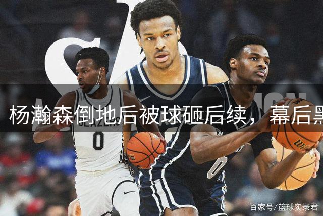杨瀚森倒地后被球砸后续，幕后黑手身份被扒，估计和你想得不一样